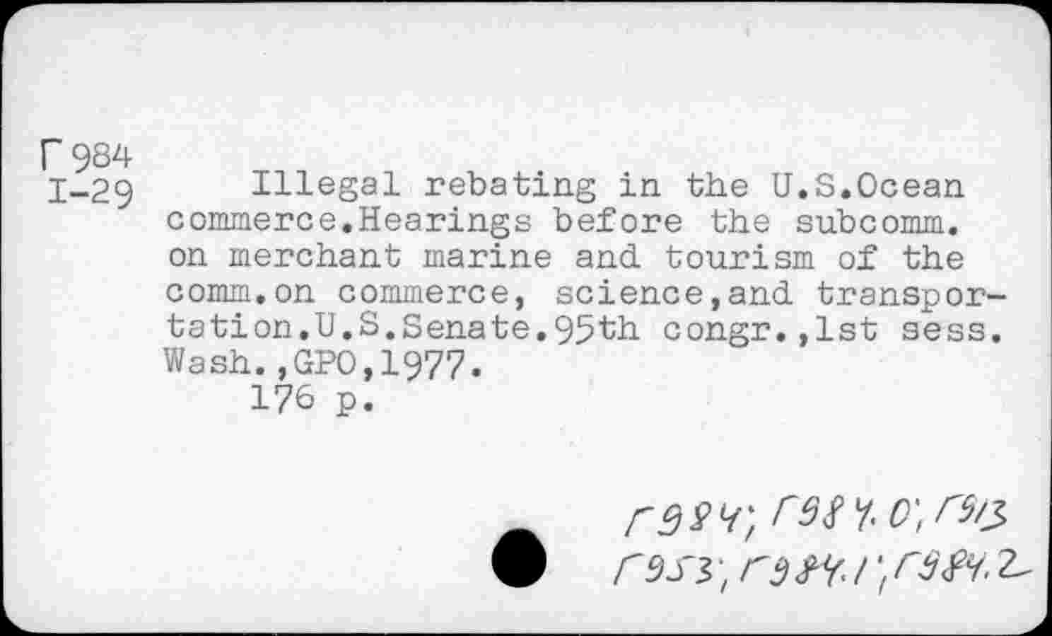 ﻿r 984
j-29 Illegal rebating in the U.S.Ocean commerce.Hearings before the subcomm, on merchant marine and tourism of the comm.on commerce, science,and transportation. U.S.Senate.95th congr.,lst sess. Wash.,GPO,1977.
176 p.
rwr, rs^.o'tr^
#	<9 S3 rfj SY /; ^SY.